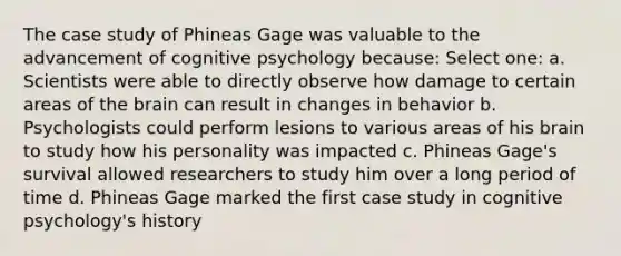 The case study of Phineas Gage was valuable to the advancement of cognitive psychology because: Select one: a. Scientists were able to directly observe how damage to certain areas of the brain can result in changes in behavior b. Psychologists could perform lesions to various areas of his brain to study how his personality was impacted c. Phineas Gage's survival allowed researchers to study him over a long period of time d. Phineas Gage marked the first case study in cognitive psychology's history