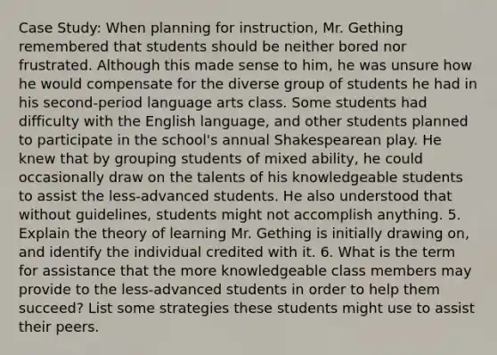 Case Study: When planning for instruction, Mr. Gething remembered that students should be neither bored nor frustrated. Although this made sense to him, he was unsure how he would compensate for the diverse group of students he had in his second-period language arts class. Some students had difficulty with the English language, and other students planned to participate in the school's annual Shakespearean play. He knew that by grouping students of mixed ability, he could occasionally draw on the talents of his knowledgeable students to assist the less-advanced students. He also understood that without guidelines, students might not accomplish anything. 5. Explain the theory of learning Mr. Gething is initially drawing on, and identify the individual credited with it. 6. What is the term for assistance that the more knowledgeable class members may provide to the less-advanced students in order to help them succeed? List some strategies these students might use to assist their peers.