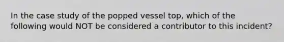 In the case study of the popped vessel top, which of the following would NOT be considered a contributor to this incident?