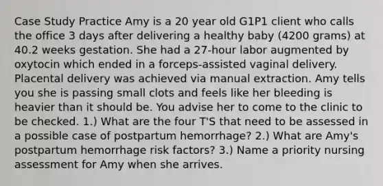 Case Study Practice Amy is a 20 year old G1P1 client who calls the office 3 days after delivering a healthy baby (4200 grams) at 40.2 weeks gestation. She had a 27-hour labor augmented by oxytocin which ended in a forceps-assisted vaginal delivery. Placental delivery was achieved via manual extraction. Amy tells you she is passing small clots and feels like her bleeding is heavier than it should be. You advise her to come to the clinic to be checked. 1.) What are the four T'S that need to be assessed in a possible case of postpartum hemorrhage? 2.) What are Amy's postpartum hemorrhage risk factors? 3.) Name a priority nursing assessment for Amy when she arrives.