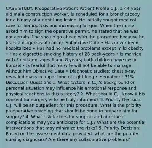 CASE STUDY: Preoperative Patient Patient Profile C.J., a 44-year-old male construction worker, is scheduled for a bronchoscopy for a biopsy of a right lung lesion. He initially sought medical care for hemoptysis and increasing fatigue. When the nurse asked him to sign the operative permit, he stated that he was not certain if he should go ahead with the procedure because he fears a diagnosis of cancer. Subjective Data • Has never been hospitalized • Has had no medical problems except mild obesity • Has a cigarette smoking history of 28 pack-years • Is married with 2 children, ages 6 and 8 years; both children have cystic fibrosis • Is fearful that his wife will not be able to manage without him Objective Data • Diagnostic studies: chest x-ray revealed mass in upper lobe of right lung • Hematocrit 31% Discussion Questions 1. What factors in C.J.'s background or personal situation may influence his emotional response and physical reactions to this surgery? 2. What should C.J. know if his consent for surgery is to be truly informed? 3. Priority Decision: C.J. will be an outpatient for this procedure. What is the priority preoperative teaching that should be done to prepare him for surgery? 4. What risk factors for surgical and anesthetic complications may you anticipate for C.J.? What are the potential interventions that may minimize the risks? 5. Priority Decision: Based on the assessment data provided, what are the priority nursing diagnoses? Are there any collaborative problems?