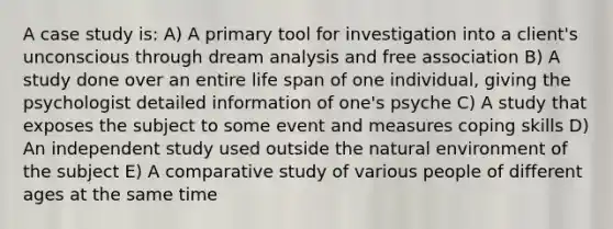 A case study is: A) A primary tool for investigation into a client's unconscious through dream analysis and free association B) A study done over an entire life span of one individual, giving the psychologist detailed information of one's psyche C) A study that exposes the subject to some event and measures coping skills D) An independent study used outside the natural environment of the subject E) A comparative study of various people of different ages at the same time