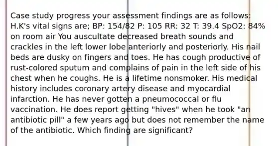 Case study progress your assessment findings are as follows: H.K's vital signs are; BP: 154/82 P: 105 RR: 32 T: 39.4 SpO2: 84% on room air You auscultate decreased breath sounds and crackles in the left lower lobe anteriorly and posteriorly. His nail beds are dusky on fingers and toes. He has cough productive of rust-colored sputum and complains of pain in the left side of his chest when he coughs. He is a lifetime nonsmoker. His medical history includes coronary artery disease and myocardial infarction. He has never gotten a pneumococcal or flu vaccination. He does report getting "hives" when he took "an antibiotic pill" a few years ago but does not remember the name of the antibiotic. Which finding are significant?