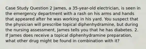 Case Study Question 2 James, a 35-year-old electrician, is seen in the emergency department with a rash on his arms and hands that appeared after he was working in his yard. You suspect that the physician will prescribe topical diphenhydramine, but during the nursing assessment, James tells you that he has diabetes. 2. If James does receive a topical diphenhydramine preparation, what other drug might be found in combination with it?