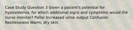 Case Study Question 3 Given a patient's potential for hypovolemia, for which additional signs and symptoms would the nurse monitor? Pallor Increased urine output Confusion Restlessness Warm, dry skin