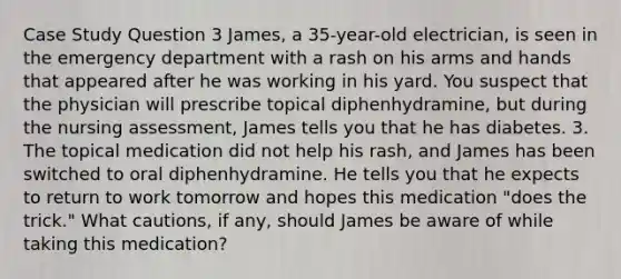 Case Study Question 3 James, a 35-year-old electrician, is seen in the emergency department with a rash on his arms and hands that appeared after he was working in his yard. You suspect that the physician will prescribe topical diphenhydramine, but during the nursing assessment, James tells you that he has diabetes. 3. The topical medication did not help his rash, and James has been switched to oral diphenhydramine. He tells you that he expects to return to work tomorrow and hopes this medication "does the trick." What cautions, if any, should James be aware of while taking this medication?