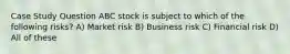 Case Study Question ABC stock is subject to which of the following risks? A) Market risk B) Business risk C) Financial risk D) All of these