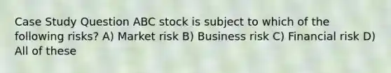 Case Study Question ABC stock is subject to which of the following risks? A) Market risk B) Business risk C) Financial risk D) All of these