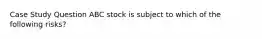 Case Study Question ABC stock is subject to which of the following risks?