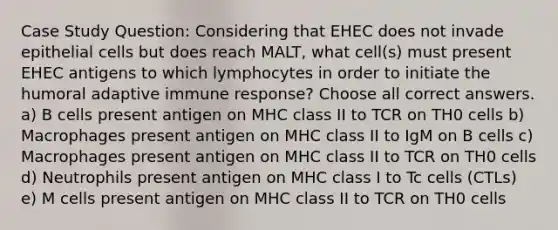 Case Study Question: Considering that EHEC does not invade epithelial cells but does reach MALT, what cell(s) must present EHEC antigens to which lymphocytes in order to initiate the humoral adaptive immune response? Choose all correct answers. a) B cells present antigen on MHC class II to TCR on TH0 cells b) Macrophages present antigen on MHC class II to IgM on B cells c) Macrophages present antigen on MHC class II to TCR on TH0 cells d) Neutrophils present antigen on MHC class I to Tc cells (CTLs) e) M cells present antigen on MHC class II to TCR on TH0 cells