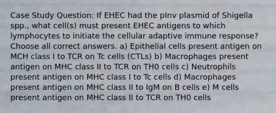 Case Study Question: If EHEC had the pInv plasmid of Shigella spp., what cell(s) must present EHEC antigens to which lymphocytes to initiate the cellular adaptive immune response? Choose all correct answers. a) Epithelial cells present antigen on MCH class I to TCR on Tc cells (CTLs) b) Macrophages present antigen on MHC class II to TCR on TH0 cells c) Neutrophils present antigen on MHC class I to Tc cells d) Macrophages present antigen on MHC class II to IgM on B cells e) M cells present antigen on MHC class II to TCR on TH0 cells