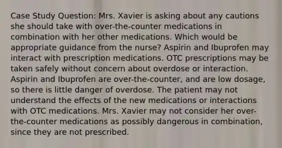 Case Study Question: Mrs. Xavier is asking about any cautions she should take with over-the-counter medications in combination with her other medications. Which would be appropriate guidance from the nurse? Aspirin and Ibuprofen may interact with prescription medications. OTC prescriptions may be taken safely without concern about overdose or interaction. Aspirin and Ibuprofen are over-the-counter, and are low dosage, so there is little danger of overdose. The patient may not understand the effects of the new medications or interactions with OTC medications. Mrs. Xavier may not consider her over-the-counter medications as possibly dangerous in combination, since they are not prescribed.