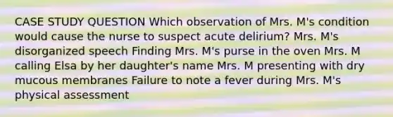 CASE STUDY QUESTION Which observation of Mrs. M's condition would cause the nurse to suspect acute delirium? Mrs. M's disorganized speech Finding Mrs. M's purse in the oven Mrs. M calling Elsa by her daughter's name Mrs. M presenting with dry mucous membranes Failure to note a fever during Mrs. M's physical assessment