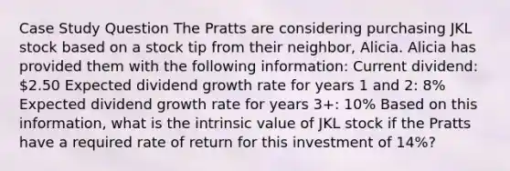 Case Study Question The Pratts are considering purchasing JKL stock based on a stock tip from their neighbor, Alicia. Alicia has provided them with the following information: Current dividend: 2.50 Expected dividend growth rate for years 1 and 2: 8% Expected dividend growth rate for years 3+: 10% Based on this information, what is the intrinsic value of JKL stock if the Pratts have a required rate of return for this investment of 14%?