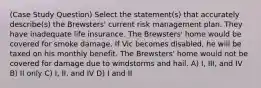 (Case Study Question) Select the statement(s) that accurately describe(s) the Brewsters' current risk management plan. They have inadequate life insurance. The Brewsters' home would be covered for smoke damage. If Vic becomes disabled, he will be taxed on his monthly benefit. The Brewsters' home would not be covered for damage due to windstorms and hail. A) I, III, and IV B) II only C) I, II, and IV D) I and II