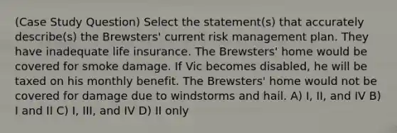 (Case Study Question) Select the statement(s) that accurately describe(s) the Brewsters' current risk management plan. They have inadequate life insurance. The Brewsters' home would be covered for smoke damage. If Vic becomes disabled, he will be taxed on his monthly benefit. The Brewsters' home would not be covered for damage due to windstorms and hail. A) I, II, and IV B) I and II C) I, III, and IV D) II only