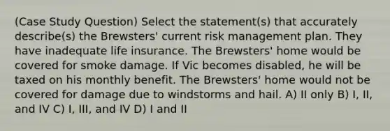 (Case Study Question) Select the statement(s) that accurately describe(s) the Brewsters' current risk management plan. They have inadequate life insurance. The Brewsters' home would be covered for smoke damage. If Vic becomes disabled, he will be taxed on his monthly benefit. The Brewsters' home would not be covered for damage due to windstorms and hail. A) II only B) I, II, and IV C) I, III, and IV D) I and II