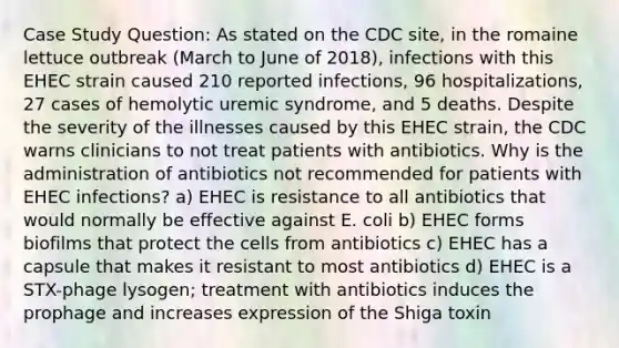 Case Study Question: As stated on the CDC site, in the romaine lettuce outbreak (March to June of 2018), infections with this EHEC strain caused 210 reported infections, 96 hospitalizations, 27 cases of hemolytic uremic syndrome, and 5 deaths. Despite the severity of the illnesses caused by this EHEC strain, the CDC warns clinicians to not treat patients with antibiotics. Why is the administration of antibiotics not recommended for patients with EHEC infections? a) EHEC is resistance to all antibiotics that would normally be effective against E. coli b) EHEC forms biofilms that protect the cells from antibiotics c) EHEC has a capsule that makes it resistant to most antibiotics d) EHEC is a STX-phage lysogen; treatment with antibiotics induces the prophage and increases expression of the Shiga toxin