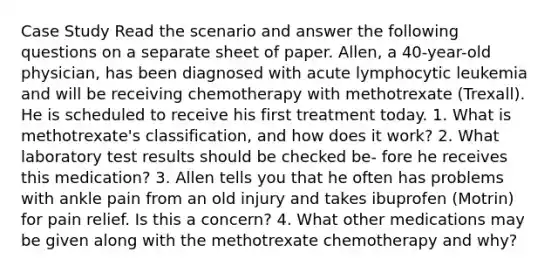 Case Study Read the scenario and answer the following questions on a separate sheet of paper. Allen, a 40-year-old physician, has been diagnosed with acute lymphocytic leukemia and will be receiving chemotherapy with methotrexate (Trexall). He is scheduled to receive his first treatment today. 1. What is methotrexate's classification, and how does it work? 2. What laboratory test results should be checked be- fore he receives this medication? 3. Allen tells you that he often has problems with ankle pain from an old injury and takes ibuprofen (Motrin) for pain relief. Is this a concern? 4. What other medications may be given along with the methotrexate chemotherapy and why?