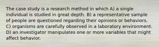 The case study is a research method in which A) a single individual is studied in great depth. B) a representative sample of people are questioned regarding their opinions or behaviors. C) organisms are carefully observed in a laboratory environment. D) an investigator manipulates one or more variables that might affect behavior.