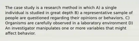 The case study is a research method in which A) a single individual is studied in great depth B) a representative sample of people are questioned regarding their opinions or behaviors. C) Organisms are carefully observed in a laboratory environment D) An investigator manipulates one or more variables that might affect behavior.