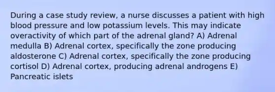 During a case study review, a nurse discusses a patient with high blood pressure and low potassium levels. This may indicate overactivity of which part of the adrenal gland? A) Adrenal medulla B) Adrenal cortex, specifically the zone producing aldosterone C) Adrenal cortex, specifically the zone producing cortisol D) Adrenal cortex, producing adrenal androgens E) Pancreatic islets