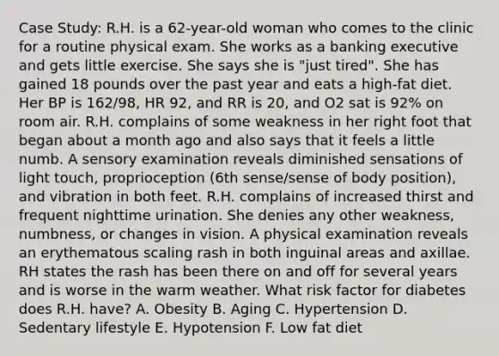 Case Study: R.H. is a 62-year-old woman who comes to the clinic for a routine physical exam. She works as a banking executive and gets little exercise. She says she is "just tired". She has gained 18 pounds over the past year and eats a high-fat diet. Her BP is 162/98, HR 92, and RR is 20, and O2 sat is 92% on room air. R.H. complains of some weakness in her right foot that began about a month ago and also says that it feels a little numb. A sensory examination reveals diminished sensations of light touch, proprioception (6th sense/sense of body position), and vibration in both feet. R.H. complains of increased thirst and frequent nighttime urination. She denies any other weakness, numbness, or changes in vision. A physical examination reveals an erythematous scaling rash in both inguinal areas and axillae. RH states the rash has been there on and off for several years and is worse in the warm weather. What risk factor for diabetes does R.H. have? A. Obesity B. Aging C. Hypertension D. Sedentary lifestyle E. Hypotension F. Low fat diet