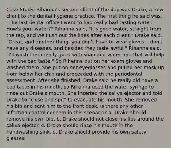 Case Study: Rihanna's second client of the day was Drake, a new client to the dental hygiene practice. The first thing he said was, "The last dental office I went to had really bad tasting water. How's your water?" Rihanna said, "It's good water, straight from the tap, and we flush out the lines after each client." Drake said, "Great, and another thing, you don't have to wear gloves. I don't have any diseases, and besides they taste awful." Rihanna said, "I'll wash them really good with soap and water and that will help with the bad taste." So Rihanna put on her exam gloves and washed them. She put on her eyeglasses and pulled her mask up from below her chin and proceeded with the periodontal assessment. After she finished, Drake said he really did have a bad taste in his mouth, so Rihanna used the water syringe to rinse out Drake's mouth. She inserted the saliva ejector and told Drake to "close and spit" to evacuate his mouth. She removed his bib and sent him to the front desk. Is there any other infection control concern in this scenario? a. Drake should remove his own bib. b. Drake should not close his lips around the saliva ejector. c. Drake should rinse his mouth in the handwashing sink. d. Drake should provide his own safety glasses.