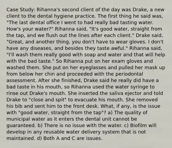 Case Study: Rihanna's second client of the day was Drake, a new client to the dental hygiene practice. The first thing he said was, "The last dental office I went to had really bad tasting water. How's your water?" Rihanna said, "It's good water, straight from the tap, and we flush out the lines after each client." Drake said, "Great, and another thing, you don't have to wear gloves. I don't have any diseases, and besides they taste awful." Rihanna said, "I'll wash them really good with soap and water and that will help with the bad taste." So Rihanna put on her exam gloves and washed them. She put on her eyeglasses and pulled her mask up from below her chin and proceeded with the periodontal assessment. After she finished, Drake said he really did have a bad taste in his mouth, so Rihanna used the water syringe to rinse out Drake's mouth. She inserted the saliva ejector and told Drake to "close and spit" to evacuate his mouth. She removed his bib and sent him to the front desk. What, if any, is the issue with "good water, straight from the tap"? a) The quality of municipal water as it enters the dental unit cannot be guaranteed. b) There is no issue with the water. c) Biofilm will develop in any reusable water delivery system that is not maintained. d) Both A and C are issues.