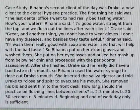 Case Study: Rihanna's second client of the day was Drake, a new client to the dental hygiene practice. The first thing he said was, "The last dental office I went to had really bad tasting water. How's your water?" Rihanna said, "It's good water, straight from the tap, and we flush out the lines after each client." Drake said, "Great, and another thing, you don't have to wear gloves. I don't have any diseases, and besides they taste awful." Rihanna said, "I'll wash them really good with soap and water and that will help with the bad taste." So Rihanna put on her exam gloves and washed them. She put on her eyeglasses and pulled her mask up from below her chin and proceeded with the periodontal assessment. After she finished, Drake said he really did have a bad taste in his mouth, so Rihanna used the water syringe to rinse out Drake's mouth. She inserted the saliva ejector and told Drake to "close and spit" to evacuate his mouth. She removed his bib and sent him to the front desk. How long should the practice be flushing lines between clients? a. 2-3 minutes b. 20-30 seconds c. 5 minutes d. Beginning and end of work day only is sufficient