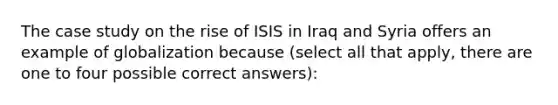 The case study on the rise of ISIS in Iraq and Syria offers an example of globalization because (select all that apply, there are one to four possible correct answers):