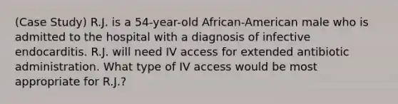 (Case Study) R.J. is a 54-year-old African-American male who is admitted to the hospital with a diagnosis of infective endocarditis. R.J. will need IV access for extended antibiotic administration. What type of IV access would be most appropriate for R.J.?