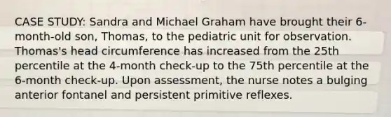 CASE STUDY: Sandra and Michael Graham have brought their 6-month-old son, Thomas, to the pediatric unit for observation. Thomas's head circumference has increased from the 25th percentile at the 4-month check-up to the 75th percentile at the 6-month check-up. Upon assessment, the nurse notes a bulging anterior fontanel and persistent primitive reflexes.