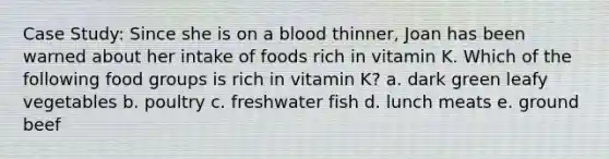 Case Study: Since she is on a blood thinner, Joan has been warned about her intake of foods rich in vitamin K. Which of the following food groups is rich in vitamin K? a. dark green leafy vegetables b. poultry c. freshwater fish d. lunch meats e. ground beef