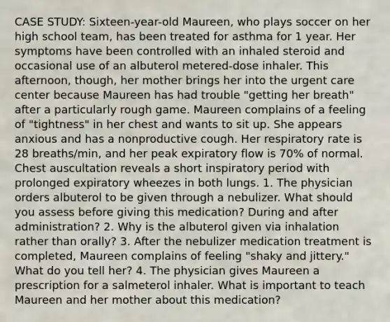 CASE STUDY: Sixteen-year-old Maureen, who plays soccer on her high school team, has been treated for asthma for 1 year. Her symptoms have been controlled with an inhaled steroid and occasional use of an albuterol metered-dose inhaler. This afternoon, though, her mother brings her into the urgent care center because Maureen has had trouble "getting her breath" after a particularly rough game. Maureen complains of a feeling of "tightness" in her chest and wants to sit up. She appears anxious and has a nonproductive cough. Her respiratory rate is 28 breaths/min, and her peak expiratory flow is 70% of normal. Chest auscultation reveals a short inspiratory period with prolonged expiratory wheezes in both lungs. 1. The physician orders albuterol to be given through a nebulizer. What should you assess before giving this medication? During and after administration? 2. Why is the albuterol given via inhalation rather than orally? 3. After the nebulizer medication treatment is completed, Maureen complains of feeling "shaky and jittery." What do you tell her? 4. The physician gives Maureen a prescription for a salmeterol inhaler. What is important to teach Maureen and her mother about this medication?