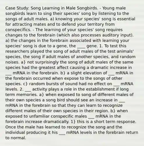 Case Study: Song Learning in Male Songbirds. - Young male songbirds learn to sing their species' song by listening to the songs of adult males. a) knowing your species' song is essential for attracting mates and to defend your territory from conspecifics. - The learning of your species' song requires changes to the forebrain (which also processes auditory input). a) the changes in the forebrain associated with learning your species' song is due to a gene, the ____ gene. 1. To test this researchers played the song of adult males of the test animals' species, the song if adult males of another species, and random noises. a} not surprisingly the song of adult males of the same species had the greatest affect causing a dramatic increase in ___ mRNA in the forebrain. b} a slight elevation of ___ mRNA in the forebrain occurred when expose to the songs of other species. c} random bursts of sound had no effect on ___ mRNA levels. 2. ___ activity plays a role in the establishment if long term memories. a} when exposed to song of different males of their own species a song bird should see an increase in ___ mRNA in the forebrain so that they can learn to recognize different males of their own species in their region. b} when exposed to unfamiliar conspecific males ___ mRNA in the forebrain increase dramatically. 1} this is a short term response. Once the male has learned to recognize the song and the individual producing it his ___ mRNA levels in the forebrain return to normal.