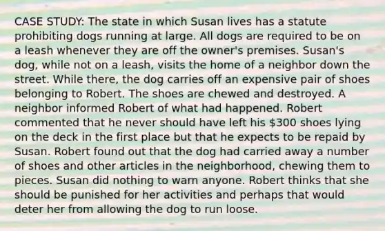 CASE STUDY: The state in which Susan lives has a statute prohibiting dogs running at large. All dogs are required to be on a leash whenever they are off the owner's premises. Susan's dog, while not on a leash, visits the home of a neighbor down the street. While there, the dog carries off an expensive pair of shoes belonging to Robert. The shoes are chewed and destroyed. A neighbor informed Robert of what had happened. Robert commented that he never should have left his 300 shoes lying on the deck in the first place but that he expects to be repaid by Susan. Robert found out that the dog had carried away a number of shoes and other articles in the neighborhood, chewing them to pieces. Susan did nothing to warn anyone. Robert thinks that she should be punished for her activities and perhaps that would deter her from allowing the dog to run loose.