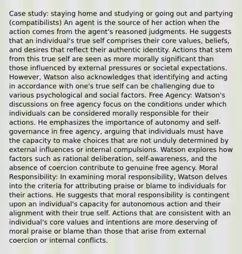 Case study: staying home and studying or going out and partying (compatibilists) An agent is the source of her action when the action comes from the agent's reasoned judgments. He suggests that an individual's true self comprises their core values, beliefs, and desires that reflect their authentic identity. Actions that stem from this true self are seen as more morally significant than those influenced by external pressures or societal expectations. However, Watson also acknowledges that identifying and acting in accordance with one's true self can be challenging due to various psychological and social factors. Free Agency: Watson's discussions on free agency focus on the conditions under which individuals can be considered morally responsible for their actions. He emphasizes the importance of autonomy and self-governance in free agency, arguing that individuals must have the capacity to make choices that are not unduly determined by external influences or internal compulsions. Watson explores how factors such as rational deliberation, self-awareness, and the absence of coercion contribute to genuine free agency. Moral Responsibility: In examining moral responsibility, Watson delves into the criteria for attributing praise or blame to individuals for their actions. He suggests that moral responsibility is contingent upon an individual's capacity for autonomous action and their alignment with their true self. Actions that are consistent with an individual's core values and intentions are more deserving of moral praise or blame than those that arise from external coercion or internal conflicts.