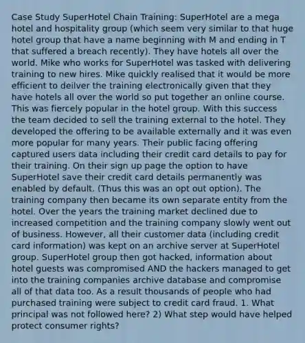 Case Study SuperHotel Chain Training: SuperHotel are a mega hotel and hospitality group (which seem very similar to that huge hotel group that have a name beginning with M and ending in T that suffered a breach recently). They have hotels all over the world. Mike who works for SuperHotel was tasked with delivering training to new hires. Mike quickly realised that it would be more efficient to deilver the training electronically given that they have hotels all over the world so put together an online course. This was fiercely popular in the hotel group. With this success the team decided to sell the training external to the hotel. They developed the offering to be available externally and it was even more popular for many years. Their public facing offering captured users data including their credit card details to pay for their training. On their sign up page the option to have SuperHotel save their credit card details permanently was enabled by default. (Thus this was an opt out option). The training company then became its own separate entity from the hotel. Over the years the training market declined due to increased competition and the training company slowly went out of business. However, all their customer data (including credit card information) was kept on an archive server at SuperHotel group. SuperHotel group then got hacked, information about hotel guests was compromised AND the hackers managed to get into the training companies archive database and compromise all of that data too. As a result thousands of people who had purchased training were subject to credit card fraud. 1. What principal was not followed here? 2) What step would have helped protect consumer rights?