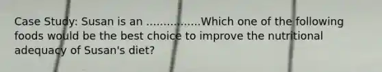 Case Study: Susan is an ................Which one of the following foods would be the best choice to improve the nutritional adequacy of Susan's diet?