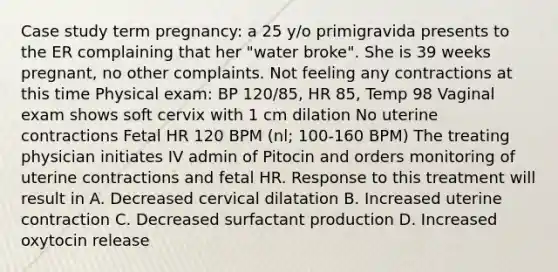 Case study term pregnancy: a 25 y/o primigravida presents to the ER complaining that her "water broke". She is 39 weeks pregnant, no other complaints. Not feeling any contractions at this time Physical exam: BP 120/85, HR 85, Temp 98 Vaginal exam shows soft cervix with 1 cm dilation No uterine contractions Fetal HR 120 BPM (nl; 100-160 BPM) The treating physician initiates IV admin of Pitocin and orders monitoring of uterine contractions and fetal HR. Response to this treatment will result in A. Decreased cervical dilatation B. Increased uterine contraction C. Decreased surfactant production D. Increased oxytocin release