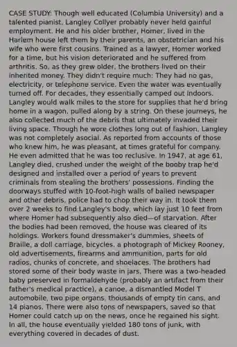 CASE STUDY: Though well educated (Columbia University) and a talented pianist, Langley Collyer probably never held gainful employment. He and his older brother, Homer, lived in the Harlem house left them by their parents, an obstetrician and his wife who were first cousins. Trained as a lawyer, Homer worked for a time, but his vision deteriorated and he suffered from arthritis. So, as they grew older, the brothers lived on their inherited money. They didn't require much: They had no gas, electricity, or telephone service. Even the water was eventually turned off. For decades, they essentially camped out indoors. Langley would walk miles to the store for supplies that he'd bring home in a wagon, pulled along by a string. On these journeys, he also collected much of the debris that ultimately invaded their living space. Though he wore clothes long out of fashion, Langley was not completely asocial. As reported from accounts of those who knew him, he was pleasant, at times grateful for company. He even admitted that he was too reclusive. In 1947, at age 61, Langley died, crushed under the weight of the booby trap he'd designed and installed over a period of years to prevent criminals from stealing the brothers' possessions. Finding the doorways stuffed with 10-foot-high walls of bailed newspaper and other debris, police had to chop their way in. It took them over 2 weeks to find Langley's body, which lay just 10 feet from where Homer had subsequently also died—of starvation. After the bodies had been removed, the house was cleared of its holdings. Workers found dressmaker's dummies, sheets of Braille, a doll carriage, bicycles, a photograph of Mickey Rooney, old advertisements, firearms and ammunition, parts for old radios, chunks of concrete, and shoelaces. The brothers had stored some of their body waste in jars. There was a two-headed baby preserved in formaldehyde (probably an artifact from their father's medical practice), a canoe, a dismantled Model T automobile, two pipe organs, thousands of empty tin cans, and 14 pianos. There were also tons of newspapers, saved so that Homer could catch up on the news, once he regained his sight. In all, the house eventually yielded 180 tons of junk, with everything covered in decades of dust.