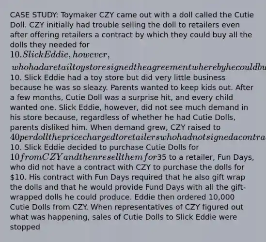 CASE STUDY: Toymaker CZY came out with a doll called the Cutie Doll. CZY initially had trouble selling the doll to retailers even after offering retailers a contract by which they could buy all the dolls they needed for 10. Slick Eddie, however, who had a retail toy store signed the agreement whereby he could buy all the dolls he needed for10. Slick Eddie had a toy store but did very little business because he was so sleazy. Parents wanted to keep kids out. After a few months, Cutie Doll was a surprise hit, and every child wanted one. Slick Eddie, however, did not see much demand in his store because, regardless of whether he had Cutie Dolls, parents disliked him. When demand grew, CZY raised to 40 per doll the price charged to retailers who had not signed a contract to purchase all the dolls they needed for10. Slick Eddie decided to purchase Cutie Dolls for 10 from CZY and then resell them for35 to a retailer, Fun Days, who did not have a contract with CZY to purchase the dolls for 10. His contract with Fun Days required that he also gift wrap the dolls and that he would provide Fund Days with all the gift- wrapped dolls he could produce. Eddie then ordered 10,000 Cutie Dolls from CZY. When representatives of CZY figured out what was happening, sales of Cutie Dolls to Slick Eddie were stopped