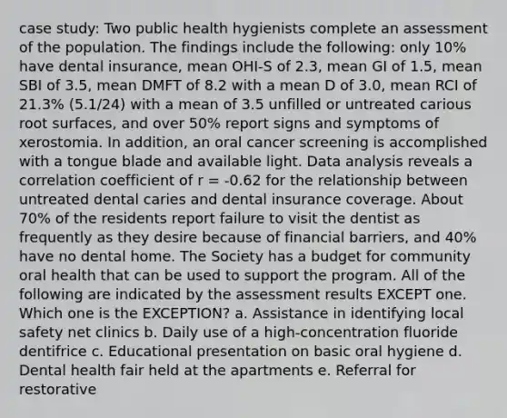 case study: Two public health hygienists complete an assessment of the population. The findings include the following: only 10% have dental insurance, mean OHI-S of 2.3, mean GI of 1.5, mean SBI of 3.5, mean DMFT of 8.2 with a mean D of 3.0, mean RCI of 21.3% (5.1/24) with a mean of 3.5 unfilled or untreated carious root surfaces, and over 50% report signs and symptoms of xerostomia. In addition, an oral cancer screening is accomplished with a tongue blade and available light. Data analysis reveals a correlation coefficient of r = -0.62 for the relationship between untreated dental caries and dental insurance coverage. About 70% of the residents report failure to visit the dentist as frequently as they desire because of financial barriers, and 40% have no dental home. The Society has a budget for community oral health that can be used to support the program. All of the following are indicated by the assessment results EXCEPT one. Which one is the EXCEPTION? a. Assistance in identifying local safety net clinics b. Daily use of a high-concentration fluoride dentifrice c. Educational presentation on basic oral hygiene d. Dental health fair held at the apartments e. Referral for restorative