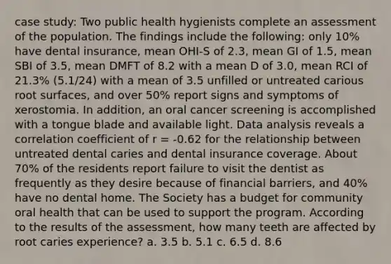 case study: Two public health hygienists complete an assessment of the population. The findings include the following: only 10% have dental insurance, mean OHI-S of 2.3, mean GI of 1.5, mean SBI of 3.5, mean DMFT of 8.2 with a mean D of 3.0, mean RCI of 21.3% (5.1/24) with a mean of 3.5 unfilled or untreated carious root surfaces, and over 50% report signs and symptoms of xerostomia. In addition, an oral cancer screening is accomplished with a tongue blade and available light. Data analysis reveals a correlation coefficient of r = -0.62 for the relationship between untreated dental caries and dental insurance coverage. About 70% of the residents report failure to visit the dentist as frequently as they desire because of financial barriers, and 40% have no dental home. The Society has a budget for community oral health that can be used to support the program. According to the results of the assessment, how many teeth are affected by root caries experience? a. 3.5 b. 5.1 c. 6.5 d. 8.6