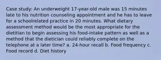 Case study: An underweight 17-year-old male was 15 minutes late to his nutrition counseling appointment and he has to leave for a schoolrelated practice in 20 minutes. What dietary assessment method would be the most appropriate for the dietitian to begin assessing his food-intake pattern as well as a method that the dietician could reliably complete on the telephone at a later time? a. 24-hour recall b. Food frequency c. Food record d. Diet history