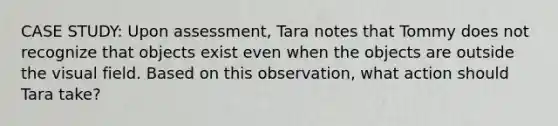 CASE STUDY: Upon assessment, Tara notes that Tommy does not recognize that objects exist even when the objects are outside the visual field. Based on this observation, what action should Tara take?​