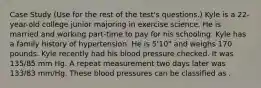 Case Study (Use for the rest of the test's questions.) Kyle is a 22-year-old college junior majoring in exercise science. He is married and working part-time to pay for his schooling. Kyle has a family history of hypertension. He is 5'10" and weighs 170 pounds. Kyle recently had his blood pressure checked. It was 135/85 mm Hg. A repeat measurement two days later was 133/83 mm/Hg. These blood pressures can be classified as .