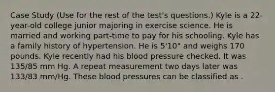 Case Study (Use for the rest of the test's questions.) Kyle is a 22-year-old college junior majoring in exercise science. He is married and working part-time to pay for his schooling. Kyle has a family history of hypertension. He is 5'10" and weighs 170 pounds. Kyle recently had his blood pressure checked. It was 135/85 mm Hg. A repeat measurement two days later was 133/83 mm/Hg. These blood pressures can be classified as .