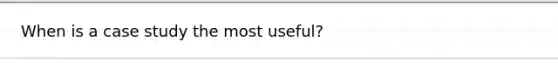 When is a case study the most useful?